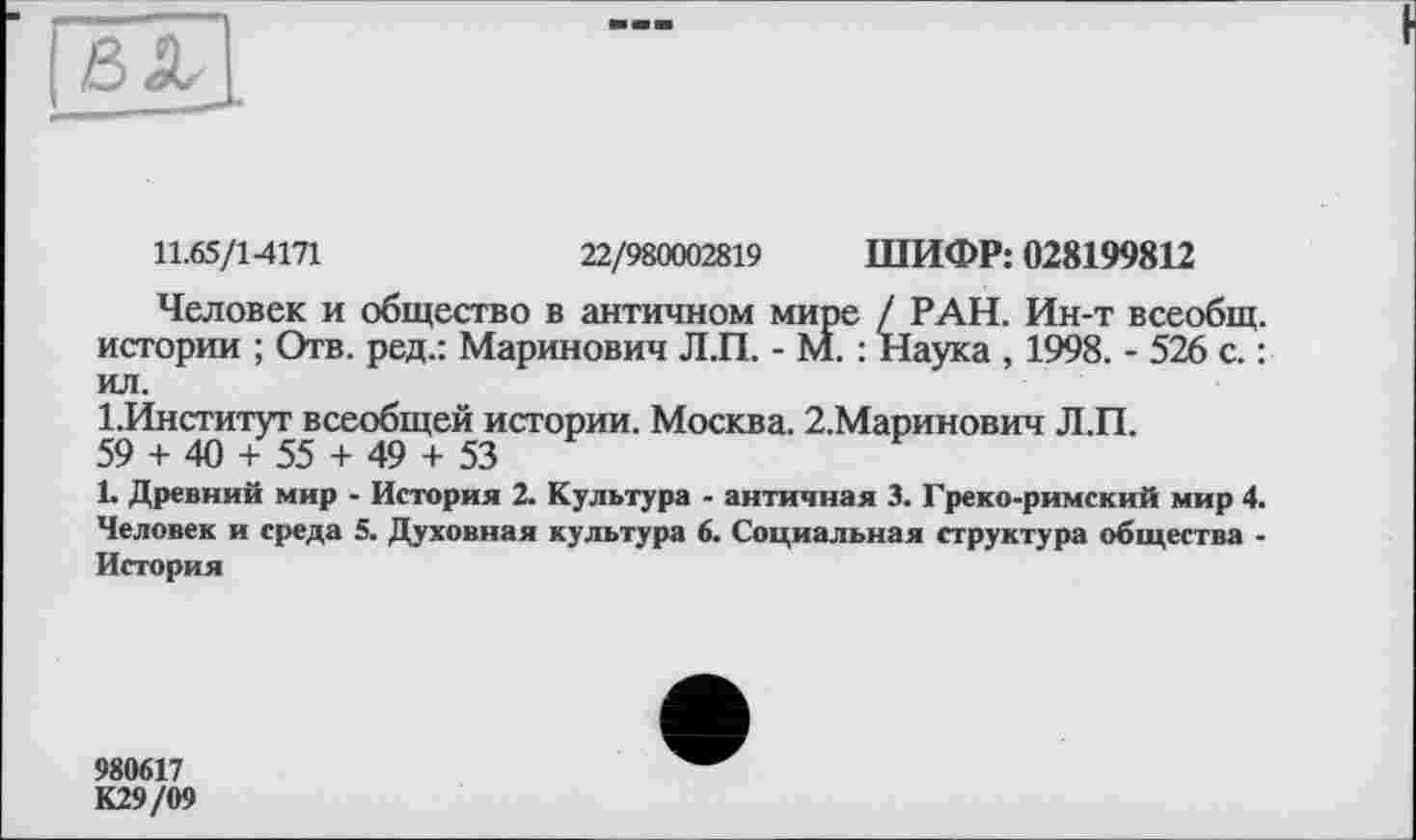 ﻿11.65/14171	22/980002819 ШИФР: 028199812
Человек и общество в античном мире / РАН. Ин-т всеобщ, истории ; Отв. ред.: Маринович Л.П. - М. : Наука , 1998. - 526 с. : ил.
І.Институг всеобщей истории. Москва. 2.Маринович Л.П.
59 + 40 + 55 + 49 + 53
1. Древний мир - История 2. Культура - античная 3. Греко-римский мир 4. Человек и среда 5. Духовная культура 6. Социальная структура общества -История
980617
К29/09